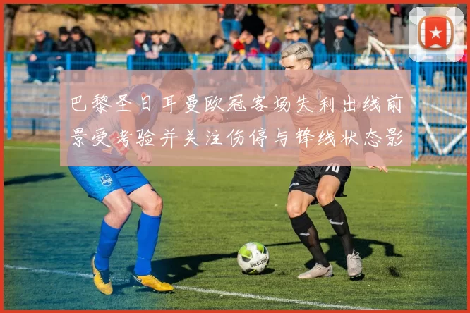 巴黎圣日耳曼欧冠客场失利出线前景受考验并关注伤停与锋线状态影响