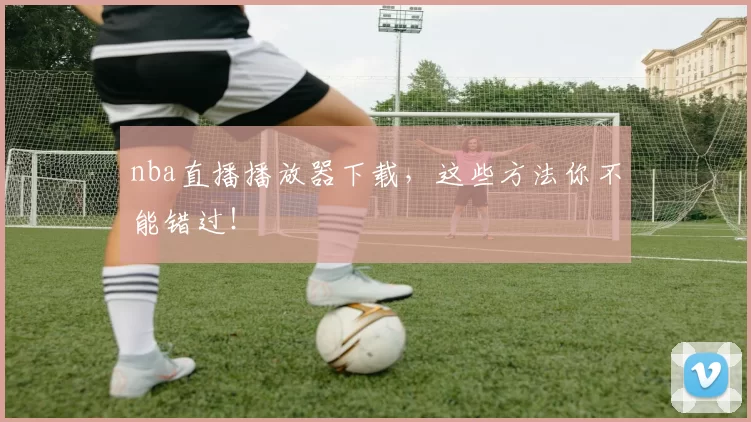 nba直播播放器下载，这些方法你不能错过！