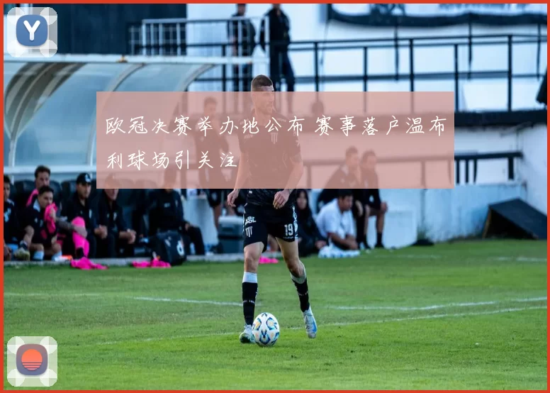 欧冠决赛举办地公布 赛事落户温布利球场引关注