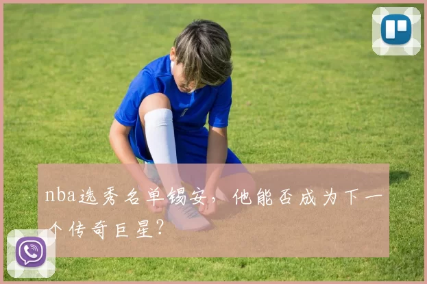 nba选秀名单锡安，他能否成为下一个传奇巨星？