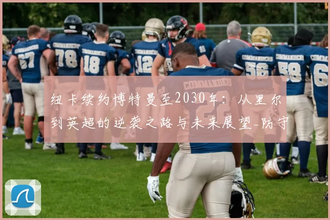 纽卡续约博特曼至2030年：从里尔到英超的逆袭之路与未来展望_防守_球迷_球员