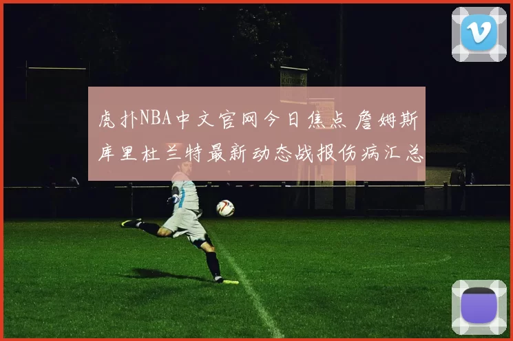 虎扑NBA中文官网今日焦点 詹姆斯库里杜兰特最新动态战报伤病汇总