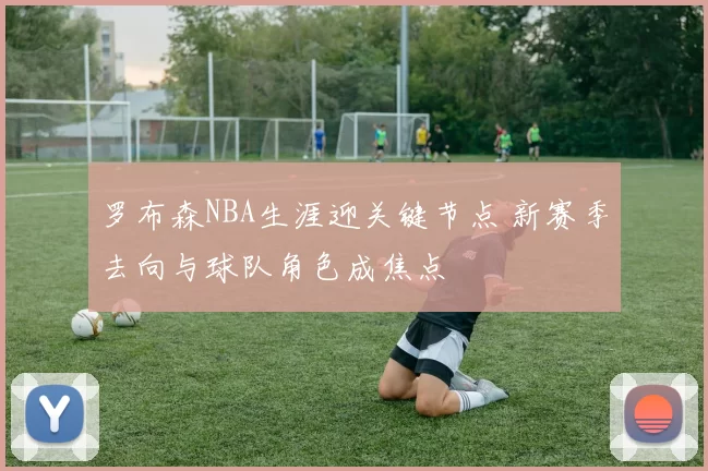 罗布森NBA生涯迎关键节点 新赛季去向与球队角色成焦点