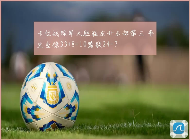 卡位战绿军大胜猛龙升东部第三 普里查德33+8+10莺歌24+7