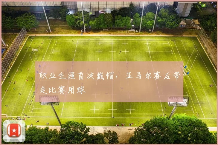 职业生涯首次戴帽，亚马尔赛后带走比赛用球