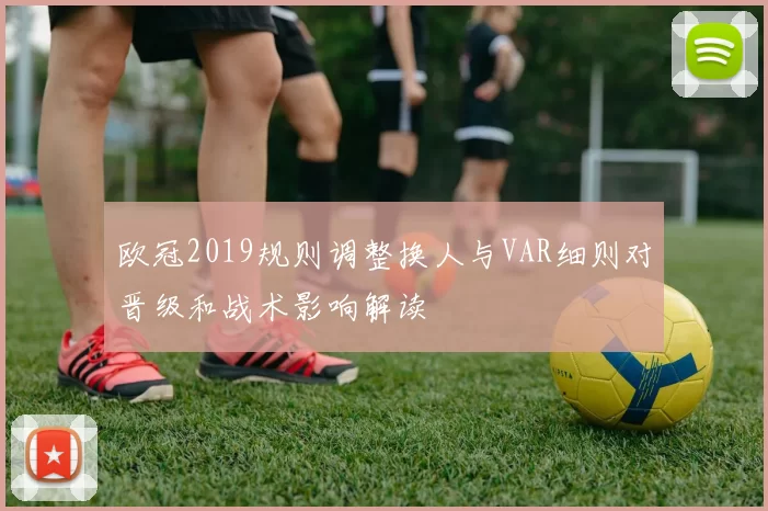 欧冠2019规则调整换人与VAR细则对晋级和战术影响解读