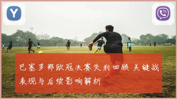 巴塞罗那欧冠决赛失利回顾 关键战表现与后续影响解析