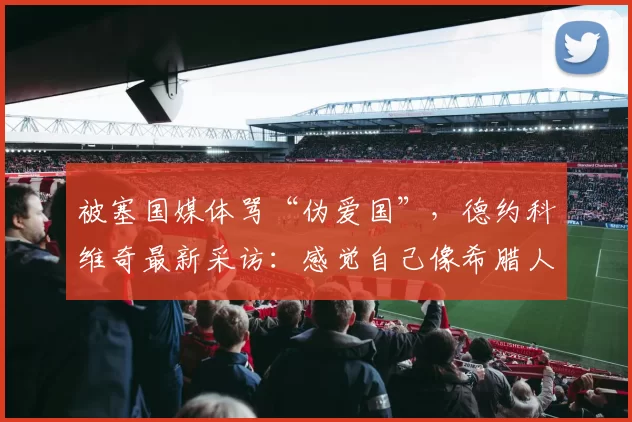 被塞国媒体骂“伪爱国”，德约科维奇最新采访：感觉自己像希腊人