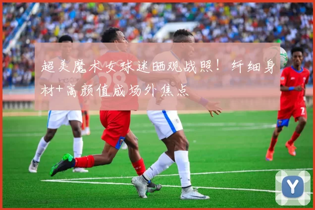 超美魔术女球迷晒观战照！纤细身材+高颜值成场外焦点