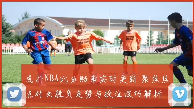 虎扑NBA比分赔率实时更新 聚焦焦点对决胜负走势与投注技巧解析