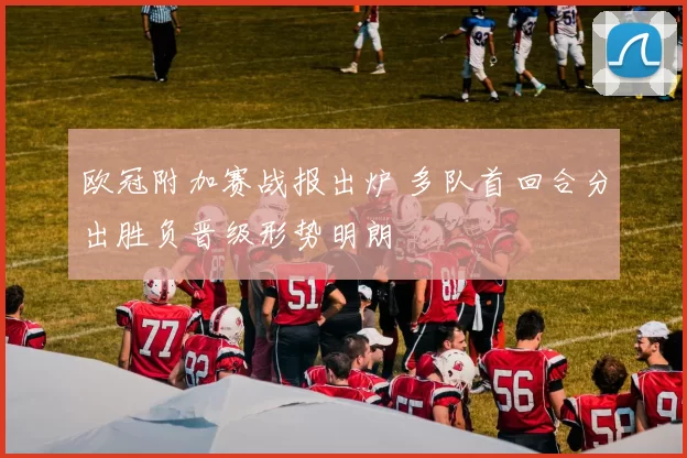 欧冠附加赛战报出炉 多队首回合分出胜负晋级形势明朗