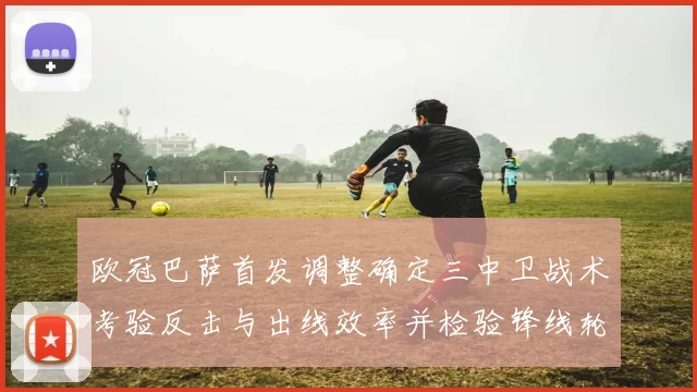 欧冠巴萨首发调整确定三中卫战术考验反击与出线效率并检验锋线轮换深度