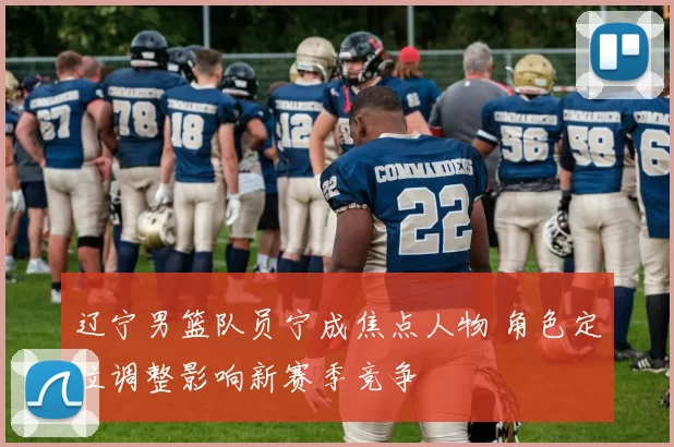 辽宁男篮队员宁成焦点人物 角色定位调整影响新赛季竞争