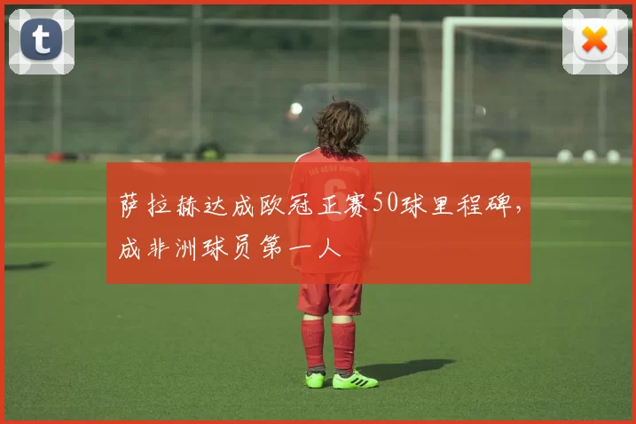 萨拉赫达成欧冠正赛50球里程碑，成非洲球员第一人