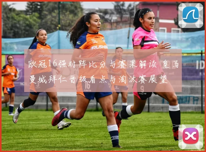 欧冠16强对阵比分与赛果解读 皇马曼城拜仁晋级看点与淘汰赛展望