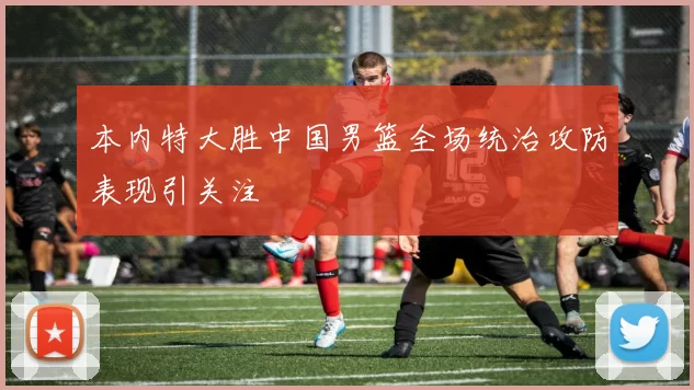 本内特大胜中国男篮全场统治攻防表现引关注