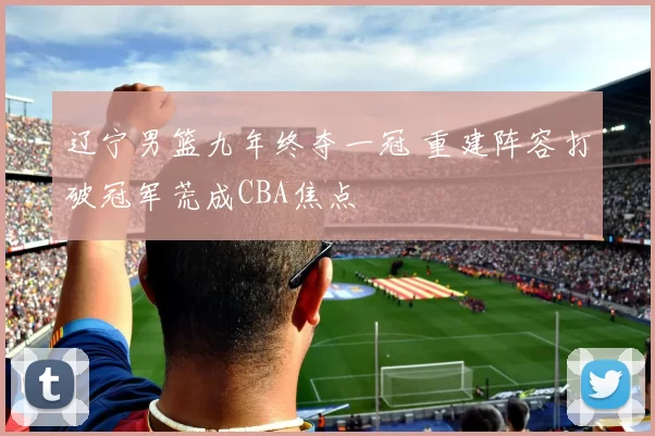 辽宁男篮九年终夺一冠 重建阵容打破冠军荒成CBA焦点