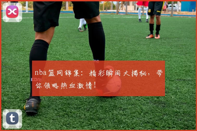 nba篮网锦集：精彩瞬间大揭秘，带你领略热血激情！