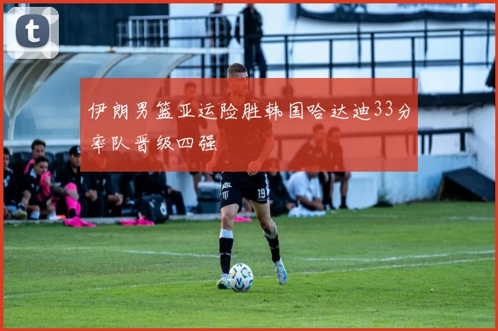 伊朗男篮亚运险胜韩国哈达迪33分率队晋级四强