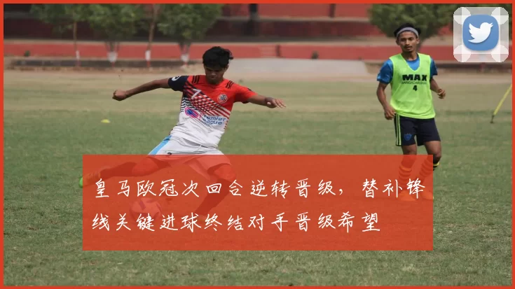 皇马欧冠次回合逆转晋级，替补锋线关键进球终结对手晋级希望