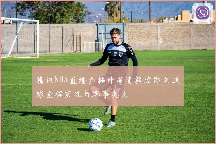腾讯NBA直播无插件高清解读即刻追球全程实况与赛事亮点