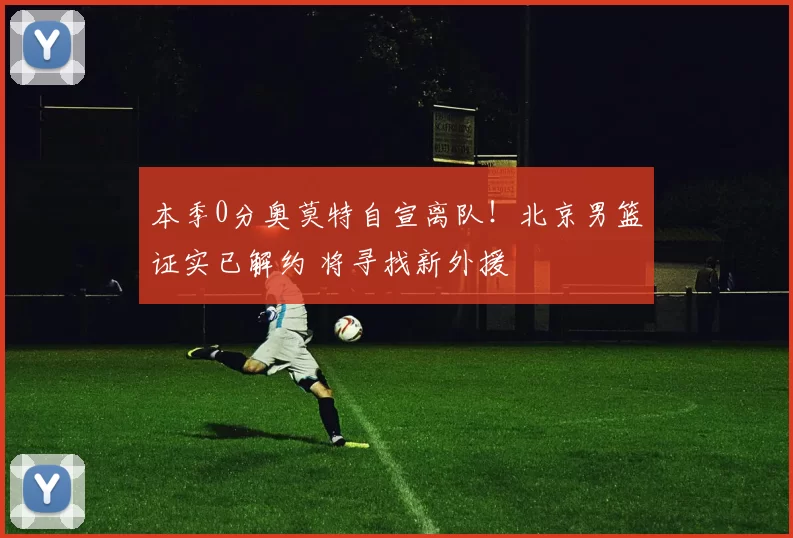 本季0分奥莫特自宣离队！北京男篮证实已解约 将寻找新外援