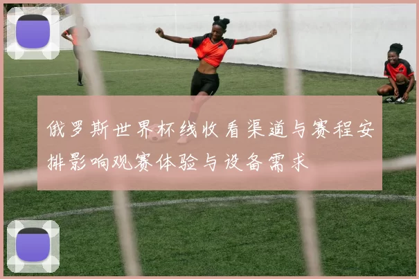 俄罗斯世界杯线收看渠道与赛程安排影响观赛体验与设备需求