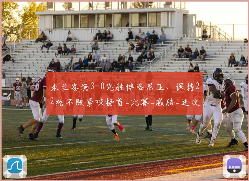 米兰客场3-0完胜博洛尼亚，保持22轮不败紧咬榜首_比赛_威胁_进攻