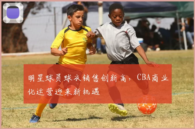 明星球员球衣销售创新高，CBA商业化运营迎来新机遇