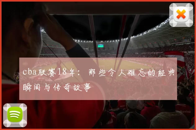 cba联赛18年：那些令人难忘的经典瞬间与传奇故事