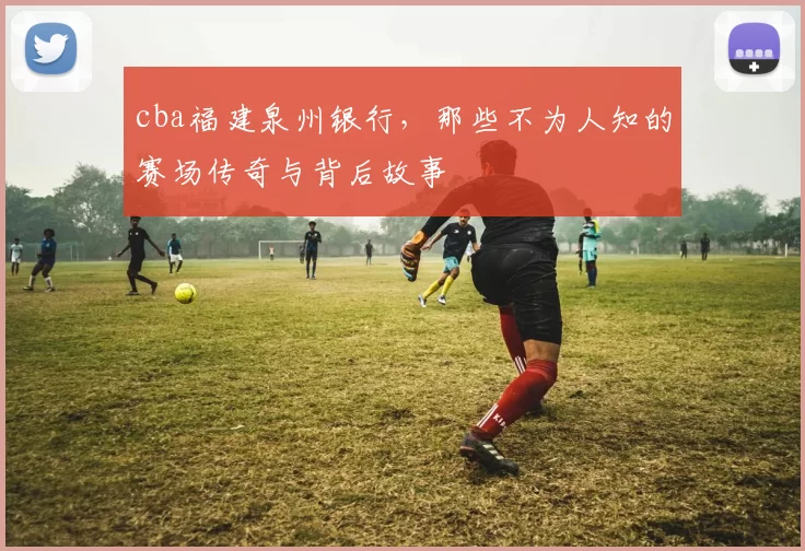 cba福建泉州银行，那些不为人知的赛场传奇与背后故事
