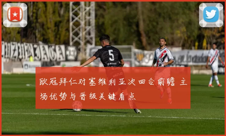 欧冠拜仁对塞维利亚次回合前瞻 主场优势与晋级关键看点