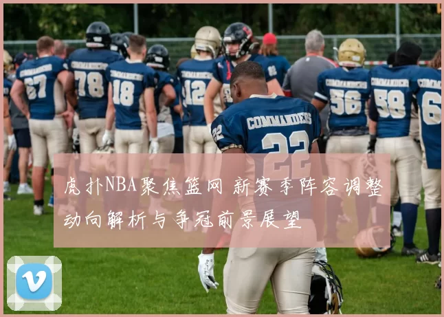 虎扑NBA聚焦篮网 新赛季阵容调整动向解析与争冠前景展望