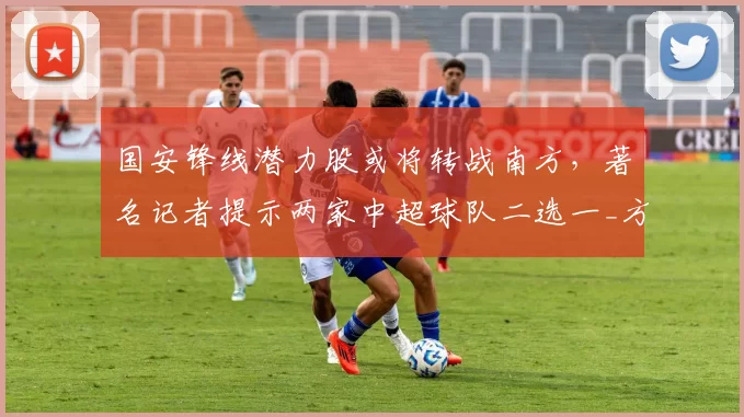 国安锋线潜力股或将转战南方，著名记者提示两家中超球队二选一_方昊_赵宇_竞争