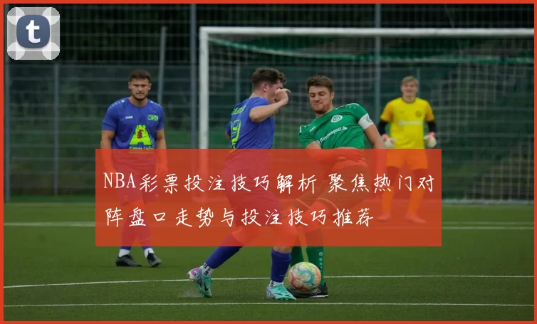 NBA彩票投注技巧解析 聚焦热门对阵盘口走势与投注技巧推荐