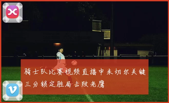 骑士队比赛视频直播中米切尔关键三分锁定胜局击败老鹰