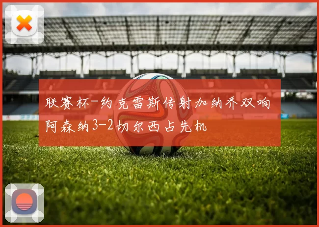 联赛杯-约克雷斯传射加纳乔双响 阿森纳3-2切尔西占先机