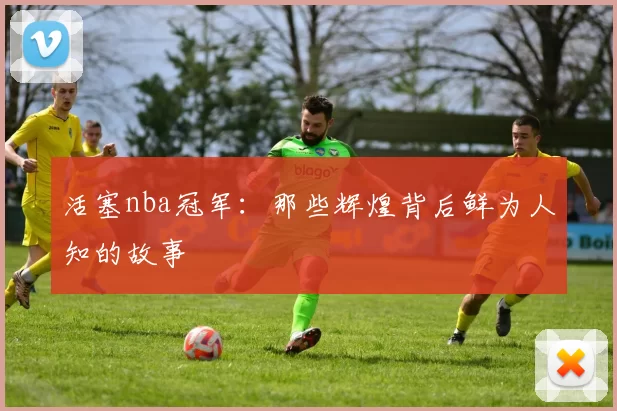 活塞nba冠军：那些辉煌背后鲜为人知的故事