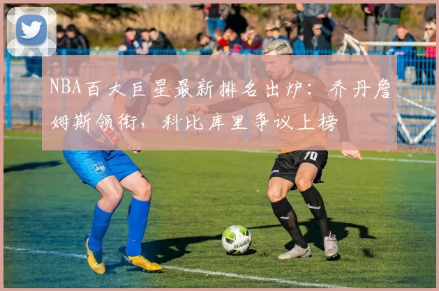 NBA百大巨星最新排名出炉：乔丹詹姆斯领衔，科比库里争议上榜