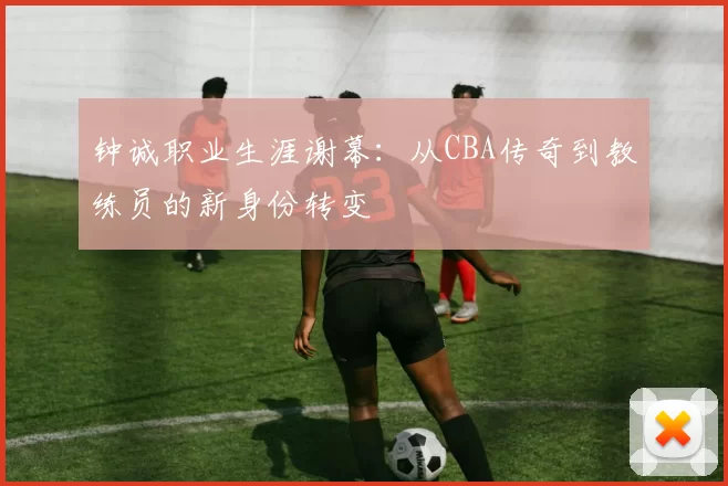 钟诚职业生涯谢幕：从CBA传奇到教练员的新身份转变