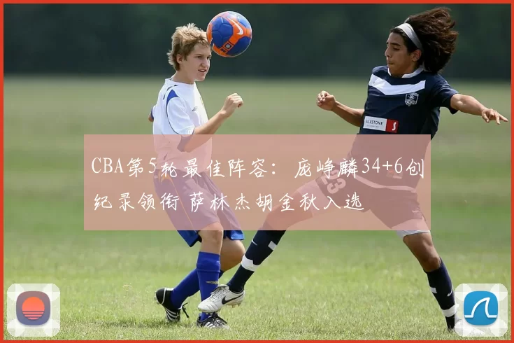 CBA第5轮最佳阵容：庞峥麟34+6创纪录领衔 萨林杰胡金秋入选