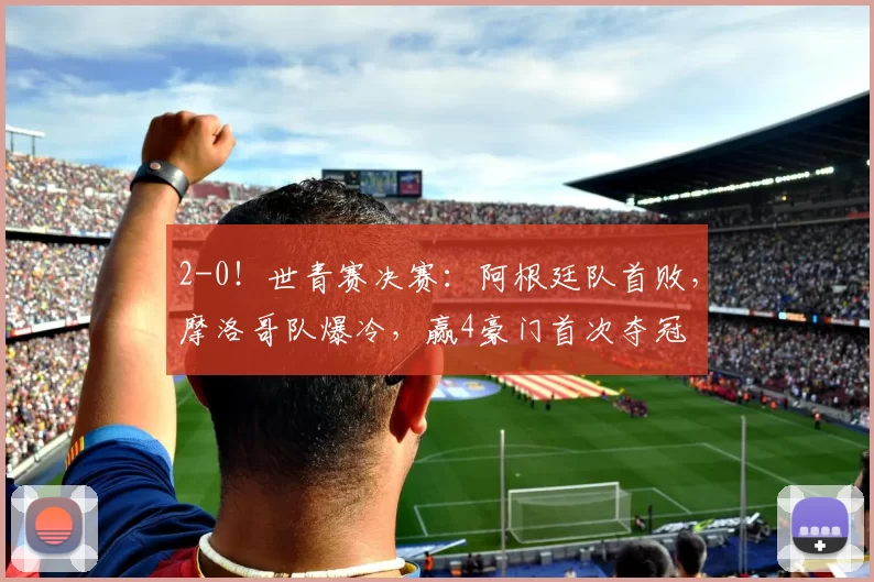2-0！世青赛决赛：阿根廷队首败，摩洛哥队爆冷，赢4豪门首次夺冠