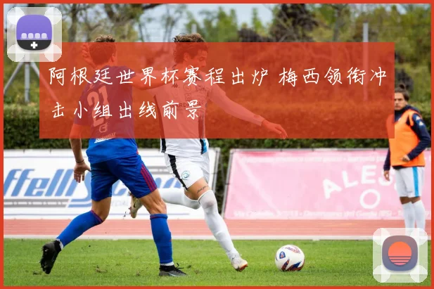 阿根廷世界杯赛程出炉 梅西领衔冲击小组出线前景