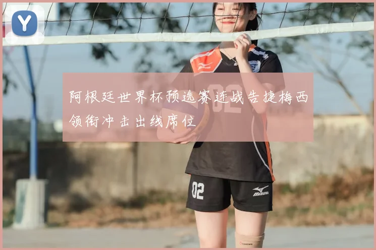 阿根廷世界杯预选赛连战告捷梅西领衔冲击出线席位