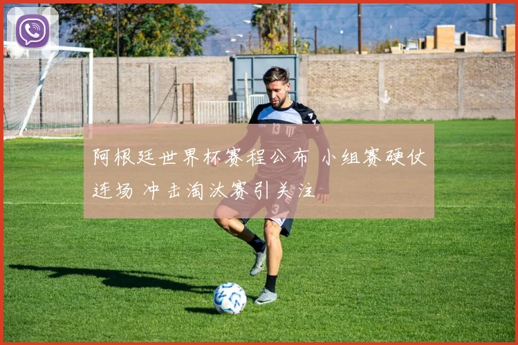 阿根廷世界杯赛程公布 小组赛硬仗连场 冲击淘汰赛引关注