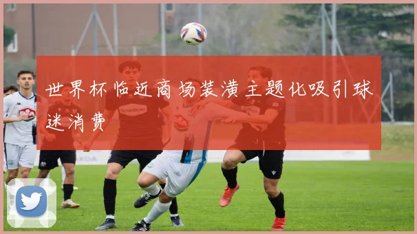 世界杯临近商场装潢主题化吸引球迷消费