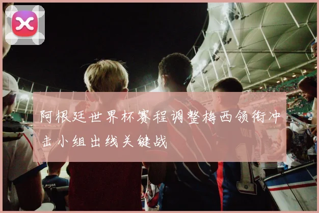 阿根廷世界杯赛程调整梅西领衔冲击小组出线关键战