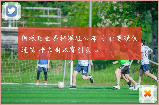阿根廷世界杯赛程公布 小组赛硬仗连场 冲击淘汰赛引关注