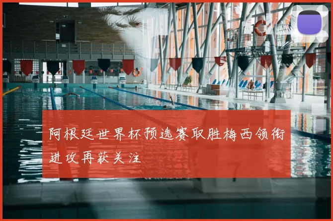 阿根廷世界杯预选赛取胜梅西领衔进攻再获关注