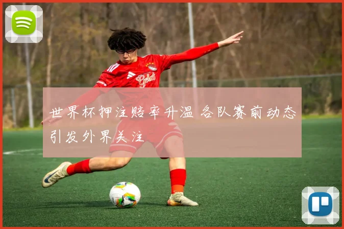 世界杯押注赔率升温 各队赛前动态引发外界关注